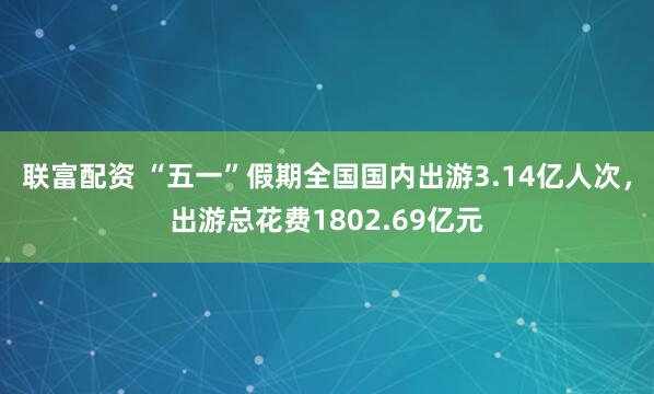 联富配资 “五一”假期全国国内出游3.14亿人次，出游总花费1802.69亿元