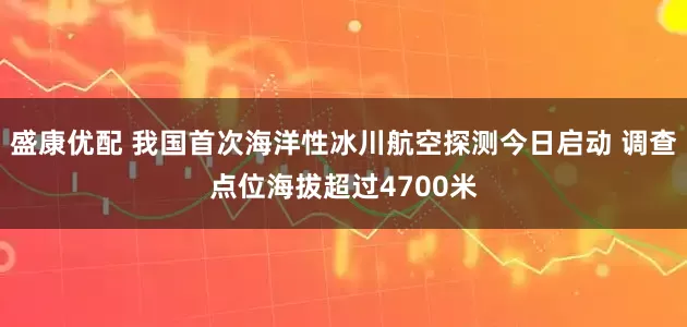 盛康优配 我国首次海洋性冰川航空探测今日启动 调查点位海拔超过4700米
