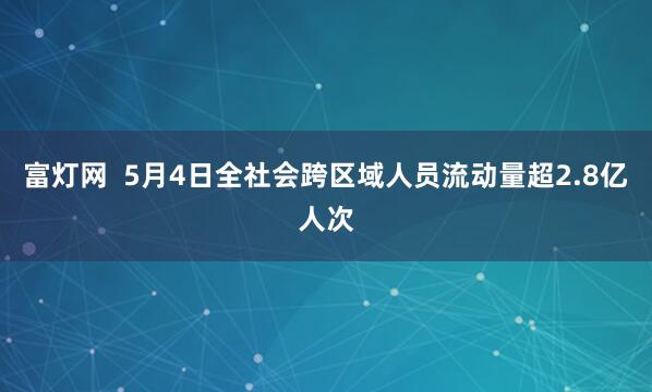 富灯网  5月4日全社会跨区域人员流动量超2.8亿人次