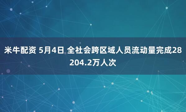 米牛配资 5月4日 全社会跨区域人员流动量完成28204.2万人次