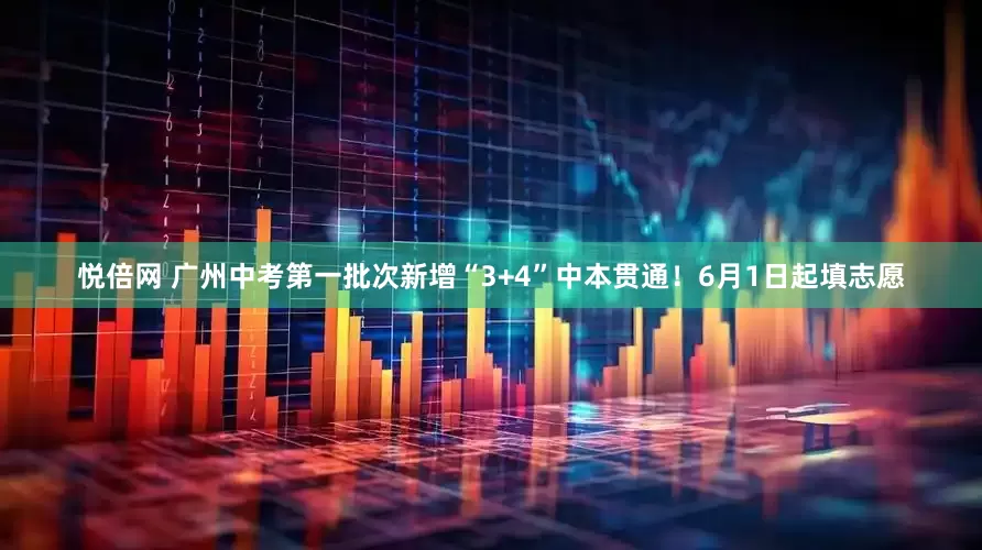 悦倍网 广州中考第一批次新增“3+4”中本贯通！6月1日起填志愿