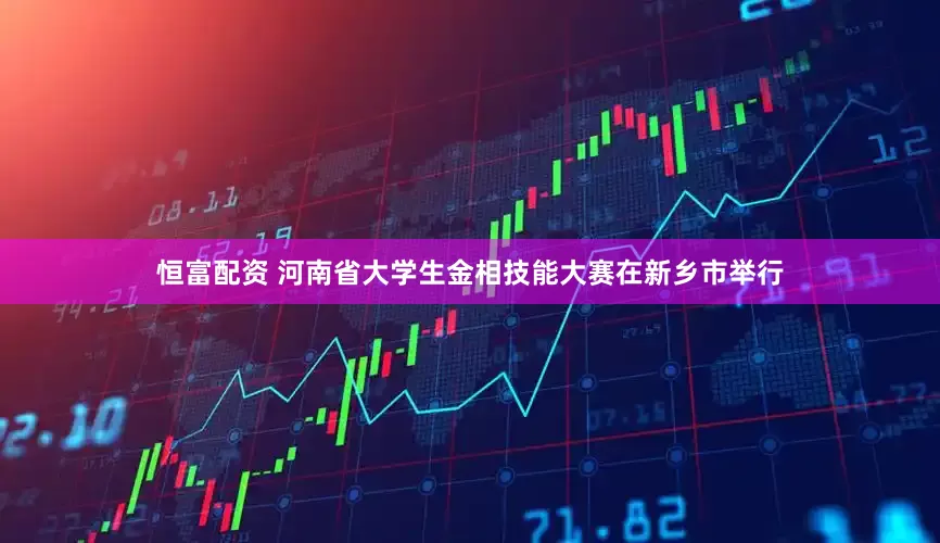 恒富配资 河南省大学生金相技能大赛在新乡市举行