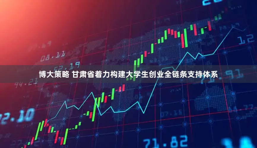博大策略 甘肃省着力构建大学生创业全链条支持体系