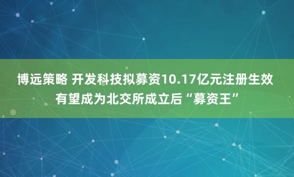 博远策略 开发科技拟募资10.17亿元注册生效 有望成为北交所成立后“募资王”