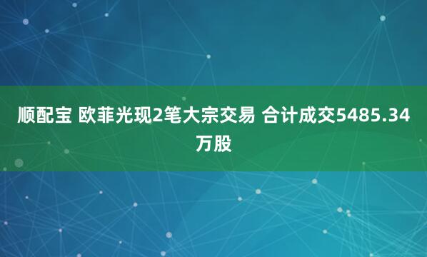 顺配宝 欧菲光现2笔大宗交易 合计成交5485.34万股