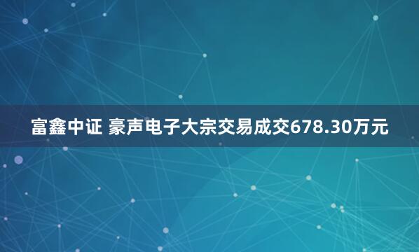富鑫中证 豪声电子大宗交易成交678.30万元
