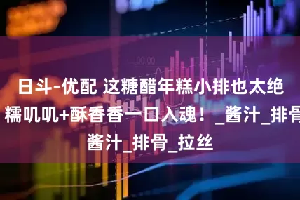 日斗-优配 这糖醋年糕小排也太绝了吧？糯叽叽+酥香香一口入魂！_酱汁_排骨_拉丝
