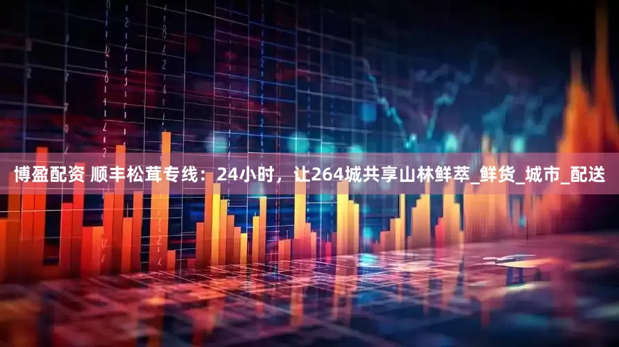 博盈配资 顺丰松茸专线：24小时，让264城共享山林鲜萃_鲜货_城市_配送