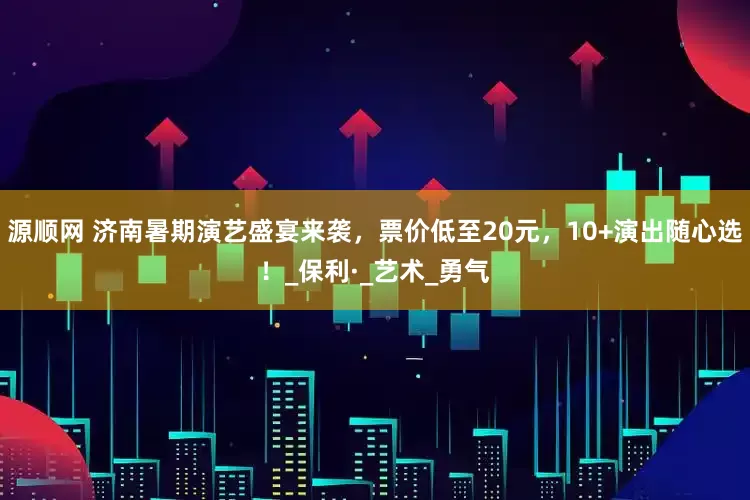 源顺网 济南暑期演艺盛宴来袭，票价低至20元，10+演出随心选！_保利·_艺术_勇气