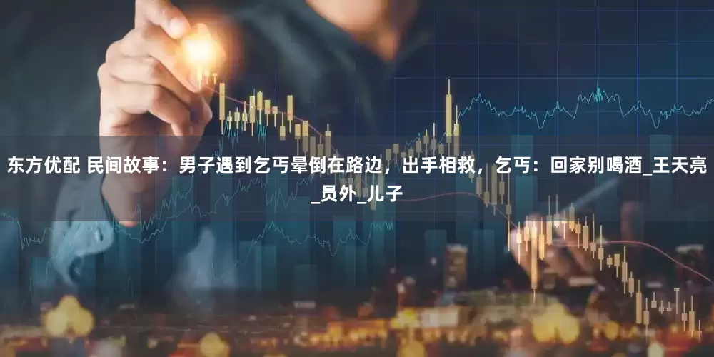 东方优配 民间故事：男子遇到乞丐晕倒在路边，出手相救，乞丐：回家别喝酒_王天亮_员外_儿子