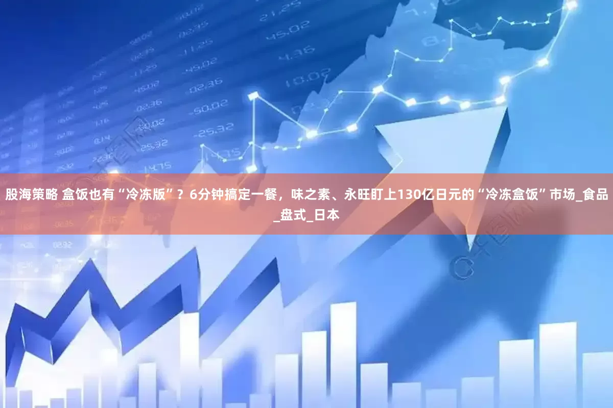 股海策略 盒饭也有“冷冻版”？6分钟搞定一餐，味之素、永旺盯上130亿日元的“冷冻盒饭”市场_食品_盘式_日本