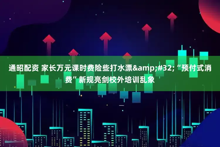 通昭配资 家长万元课时费险些打水漂&#32;“预付式消费”新规亮剑校外培训乱象