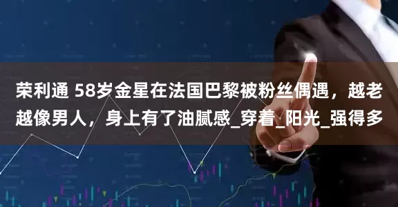 荣利通 58岁金星在法国巴黎被粉丝偶遇，越老越像男人，身上有了油腻感_穿着_阳光_强得多