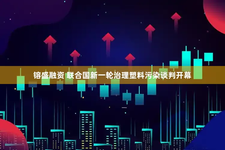 镕盛融资 联合国新一轮治理塑料污染谈判开幕