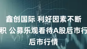 鑫创国际 利好因素不断累积 公募乐观看待A股后市行情