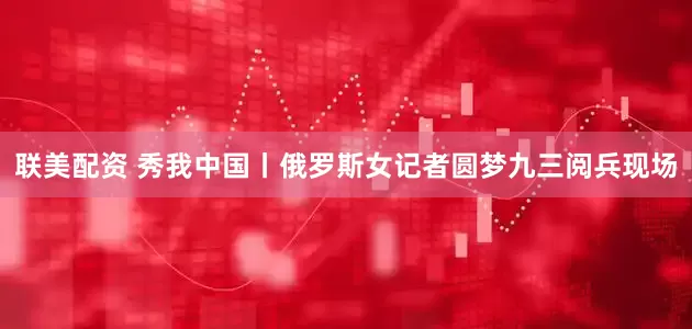 联美配资 秀我中国丨俄罗斯女记者圆梦九三阅兵现场