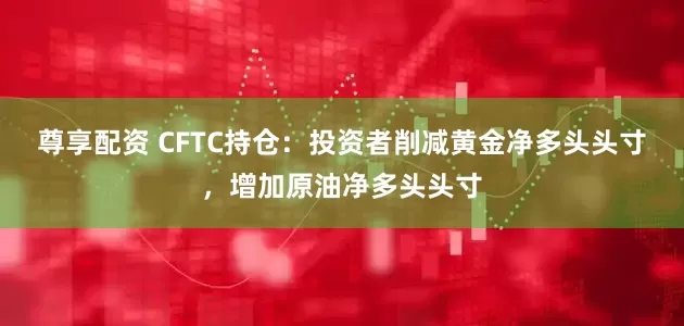 尊享配资 CFTC持仓：投资者削减黄金净多头头寸，增加原油净多头头寸