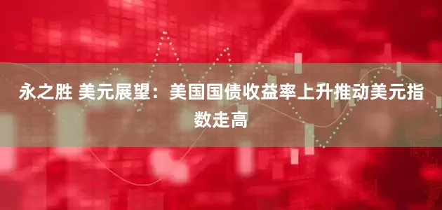 永之胜 美元展望：美国国债收益率上升推动美元指数走高