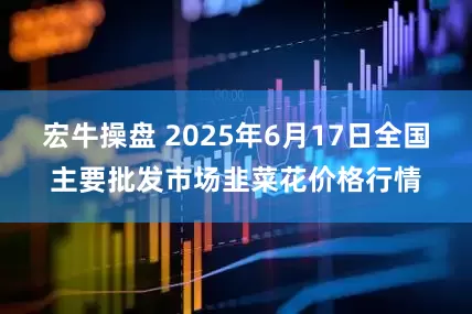 宏牛操盘 2025年6月17日全国主要批发市场韭菜花价格行情