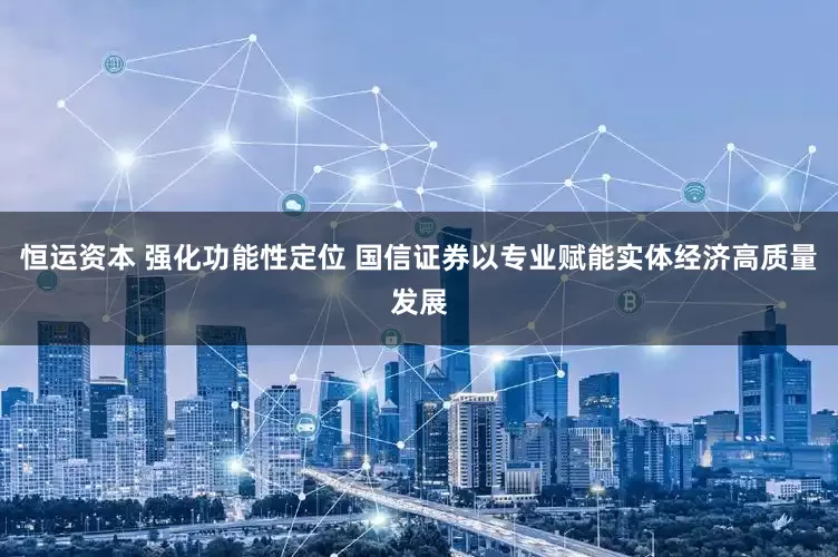 恒运资本 强化功能性定位 国信证券以专业赋能实体经济高质量发展