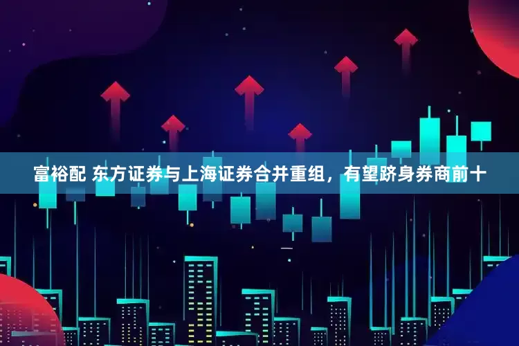 富裕配 东方证券与上海证券合并重组，有望跻身券商前十